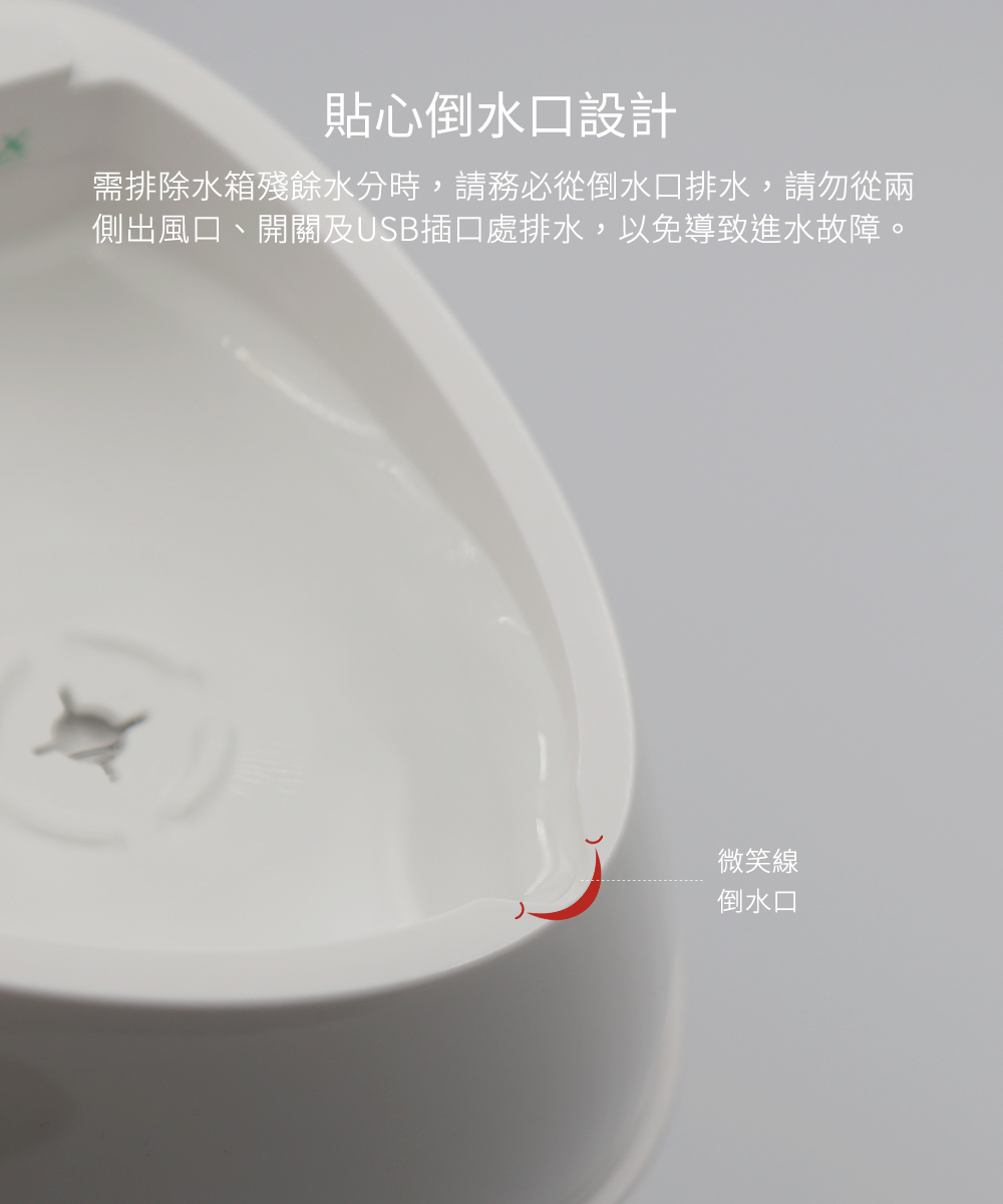 貼心倒水口設計，需排除水箱殘餘水分時，請務必從倒水口排水，請勿從兩側出風口、開關及USB插口處排水，以免導致進水故障。