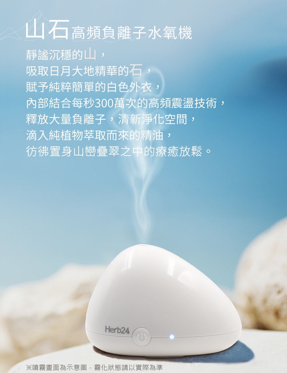 山石高頻負離子水氧機－靜謐沉穩的山，吸取日月大地精華的石，賦予純粹簡單的白色外衣，內部結合每秒300萬次的高頻震盪技術，釋放大量負離子，清新淨化空間，滴入純植物萃取而來的精油，彷彿置身山巒疊翠之中的療癒放鬆。