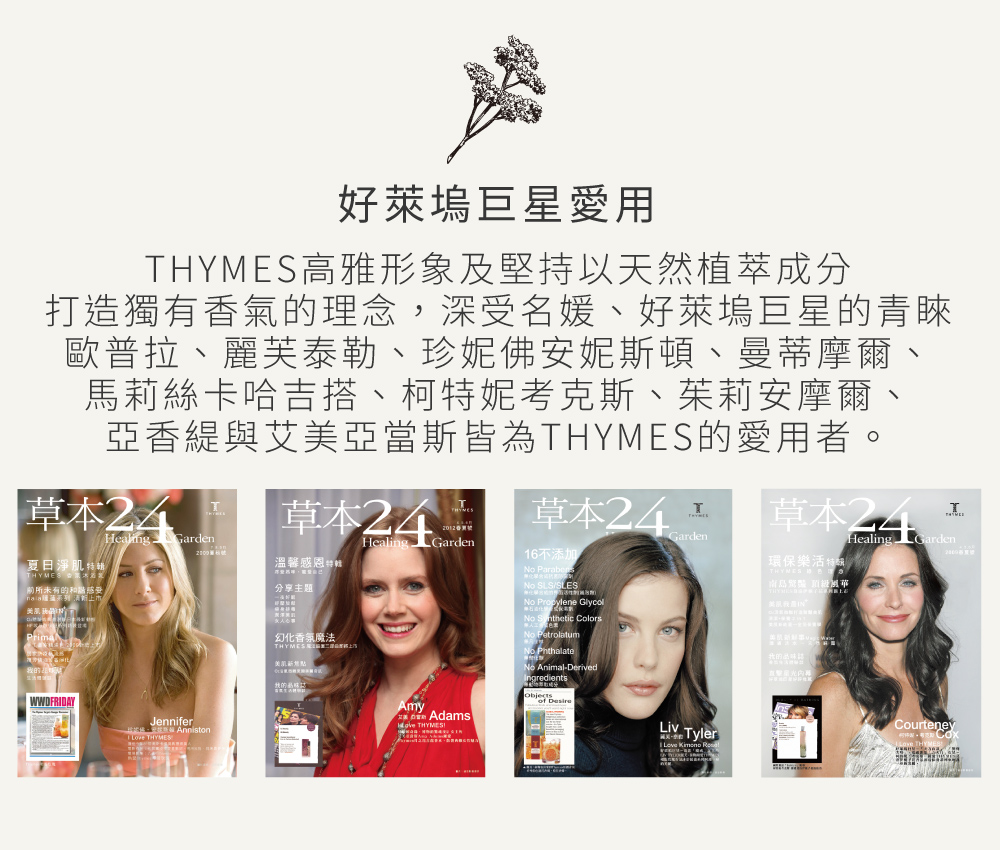 好萊塢巨星愛用，THYMES高雅形象及堅持以天然植萃成分，打造獨有香氣的理念，深受名媛、好萊塢巨星的青睞，歐普拉、麗芙泰勒、珍妮佛安妮斯頓、曼蒂摩爾、馬莉絲卡哈吉搭、柯特妮考克斯、茱莉安摩爾、亞香緹與艾美亞當斯皆為THYMES的愛用者。