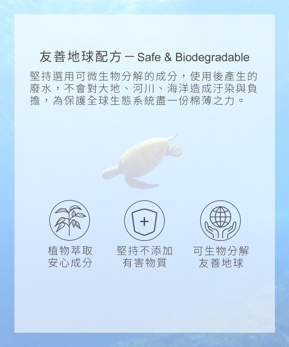 友善地球配方－Safe & Biodegradable，堅持選用可微生物分解的成分，使用後產生的廢水，不會對大地、河川、海洋造成汙染與負擔，為保護全球生態系統盡一份棉薄之力。
