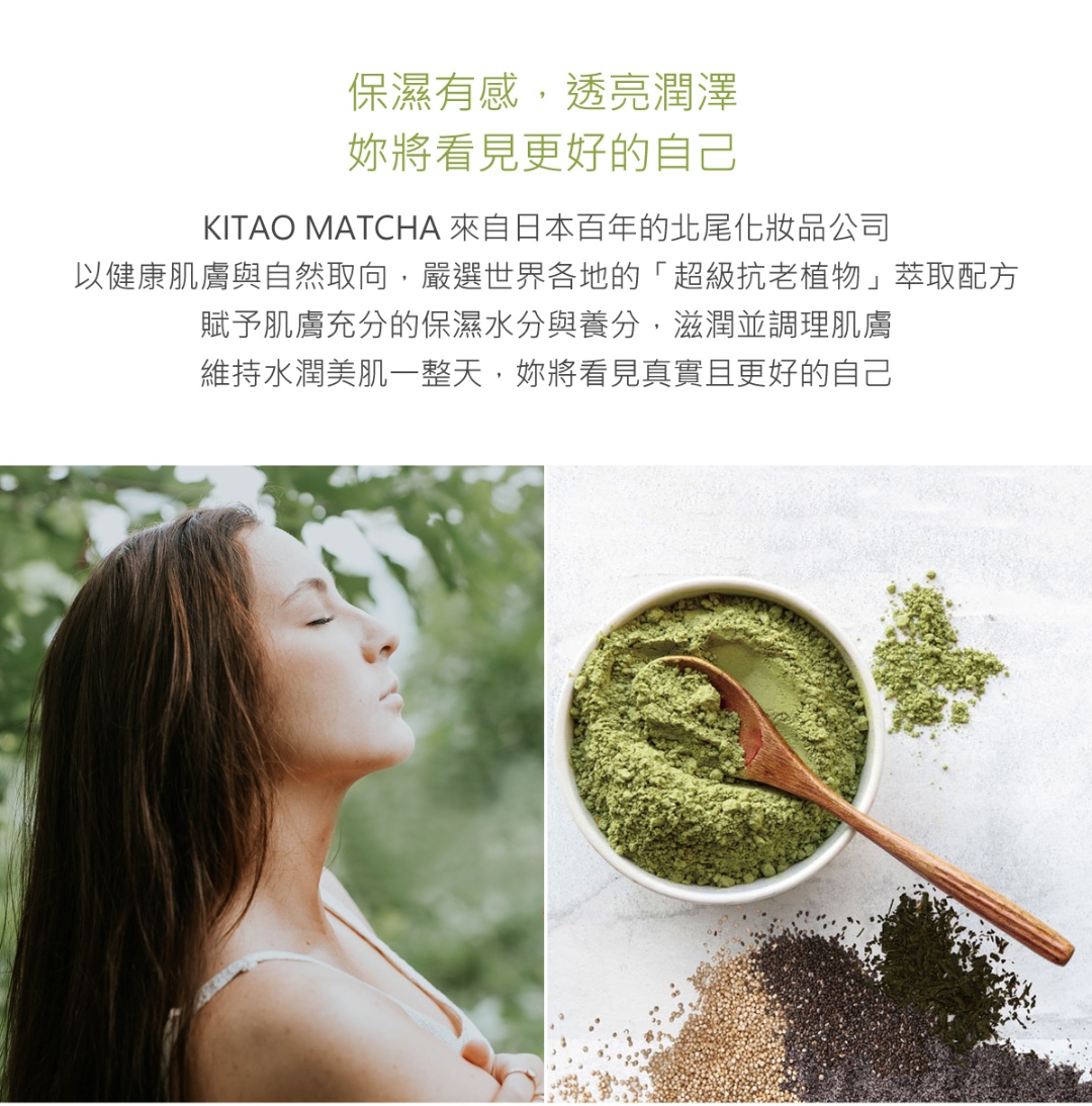 KITAO MATCHA 來自日本百年的北尾化妝品公司，以健康肌膚與自然取向，嚴選世界各地的「超級抗老植物」萃取配方，賦予肌膚充分的保濕水分與養分，滋潤並調理肌膚，維持水潤美肌一整天，妳將看見真實且更好的自己