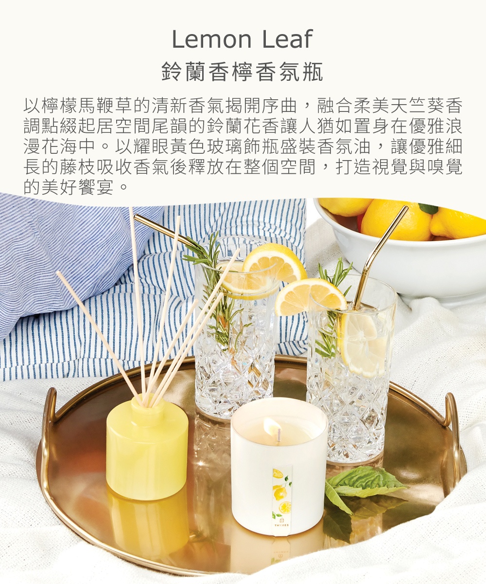 Lemon Leaf鈴蘭香檸香氛瓶，以檸檬馬鞭草的清新香氣揭開序曲，融合柔美天竺葵香調點綴起居空間尾韻的鈴蘭花香讓人猶如置身在優雅浪漫花海中。以耀眼黃色玻璃飾瓶盛裝香氛油，讓優雅細長的藤枝吸收香氣後釋放在整個空間，打造視覺與嗅覺的美好饗宴。