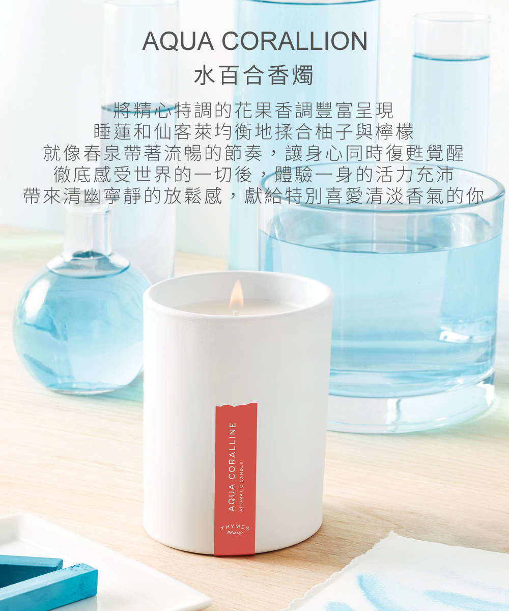 Aqua Coralline 水百合香燭，將精心特調的花果香調豐富呈現，睡蓮和仙客萊的芳香均衡地揉合柚子與檸檬的果香調，就像春泉帶著流暢的節奏，徹底感受世界的一切，讓身心同時復甦覺醒，體驗一身的活力充沛，並帶來清幽寧靜的放鬆感，特別適合喜歡清淡香氣，不喜濃郁香氣的男男女女。