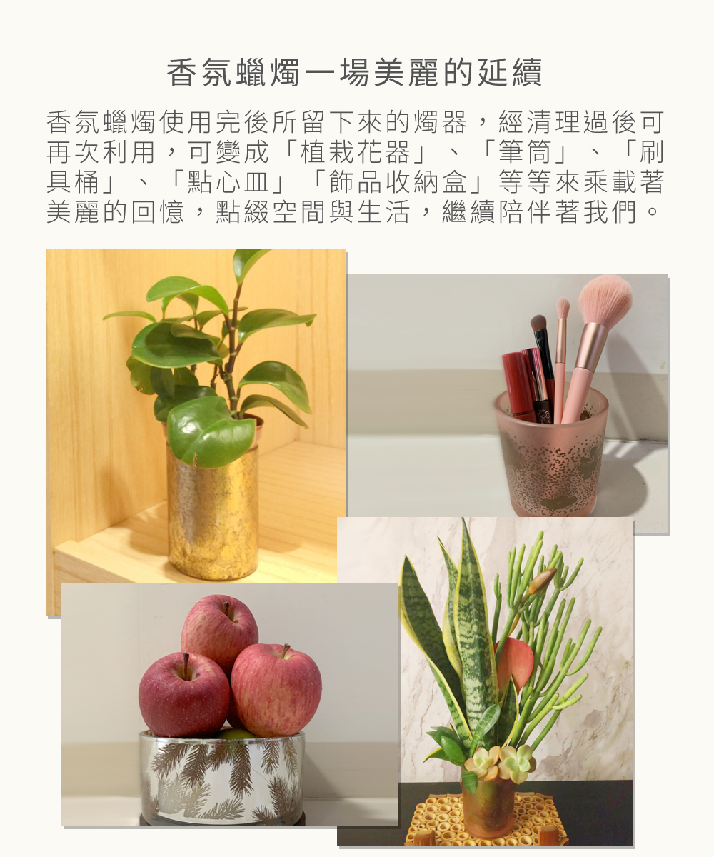 香氛蠟燭一場美麗的延續，香氛蠟燭使用完後所留下來的燭器，經清理過後可再次利用，可變成「植栽花器」、「筆筒」、「刷具桶」、「點心皿」、「飾品收納盒」...等等來乘載著美麗的回憶，點綴空間與生活，繼續陪伴著我們。