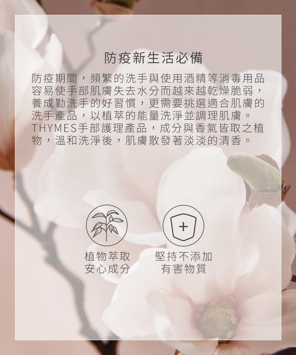 防疫新生活必備，防疫期間，頻繁的洗手與使用酒精等消毒用品，容易使手部肌膚失去水分而越來越乾燥、脆弱，除了慎選洗手產品外，更需要挑選適合肌膚的滋養乳霜，在洗手後，為缺水的肌膚補充養分，並搭配按摩來幫助肌膚吸收。THYMES手部護理產品，成分與香氣皆取之植物，深層滋養肌膚後，肌膚散發著淡淡的清香。