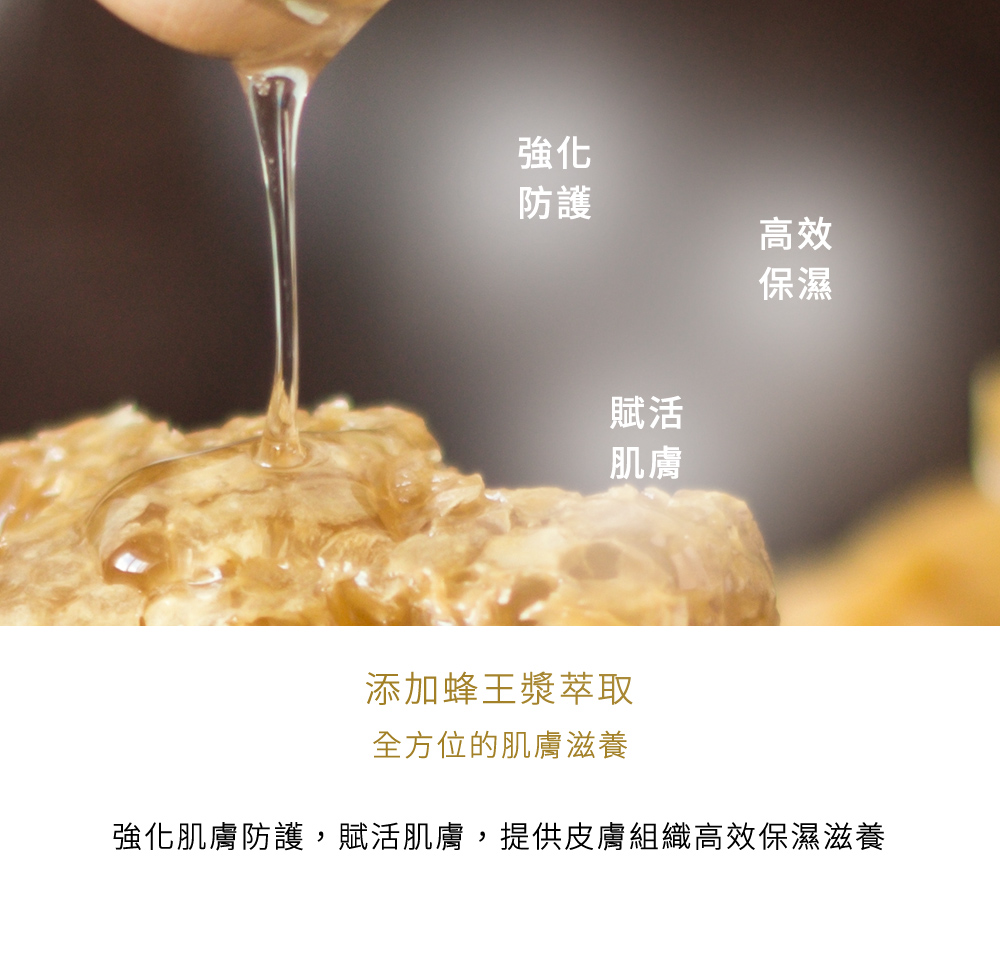 添加蜂王漿萃取，全方位的肌膚滋養，強化肌膚防護，賦活肌膚，提供皮膚組織高效保濕滋養