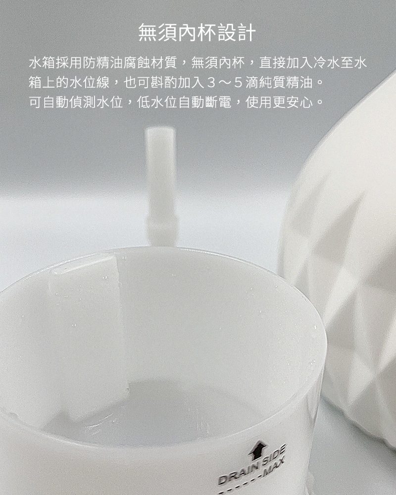 無須內杯設計，水箱採用防精油腐蝕材質，無須內杯，直接加入冷水至水箱上的水位線，也可斟酌加入３～５滴純質精油。可自動偵測水位，低水位自動斷電，使用更安心。