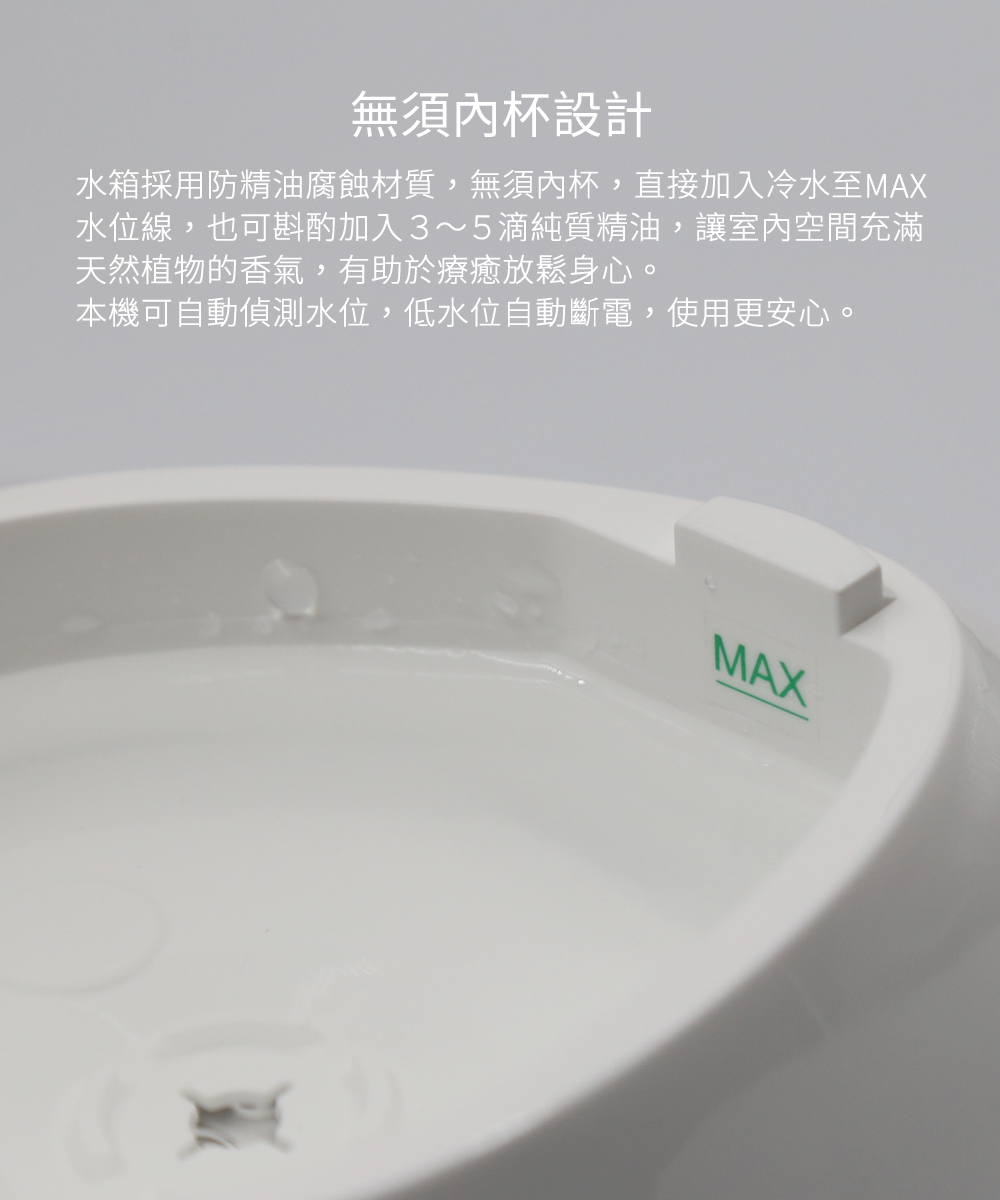 無須內杯設計－水箱採用防精油腐蝕材質，無須內杯，直接加入冷水至MAX水位線，也可斟酌加入３～５滴純質精油，讓室內空間充滿天然植物的香氣，有助於療癒放鬆身心。本機可自動偵測水位，低水位自動斷電，使用更安心。