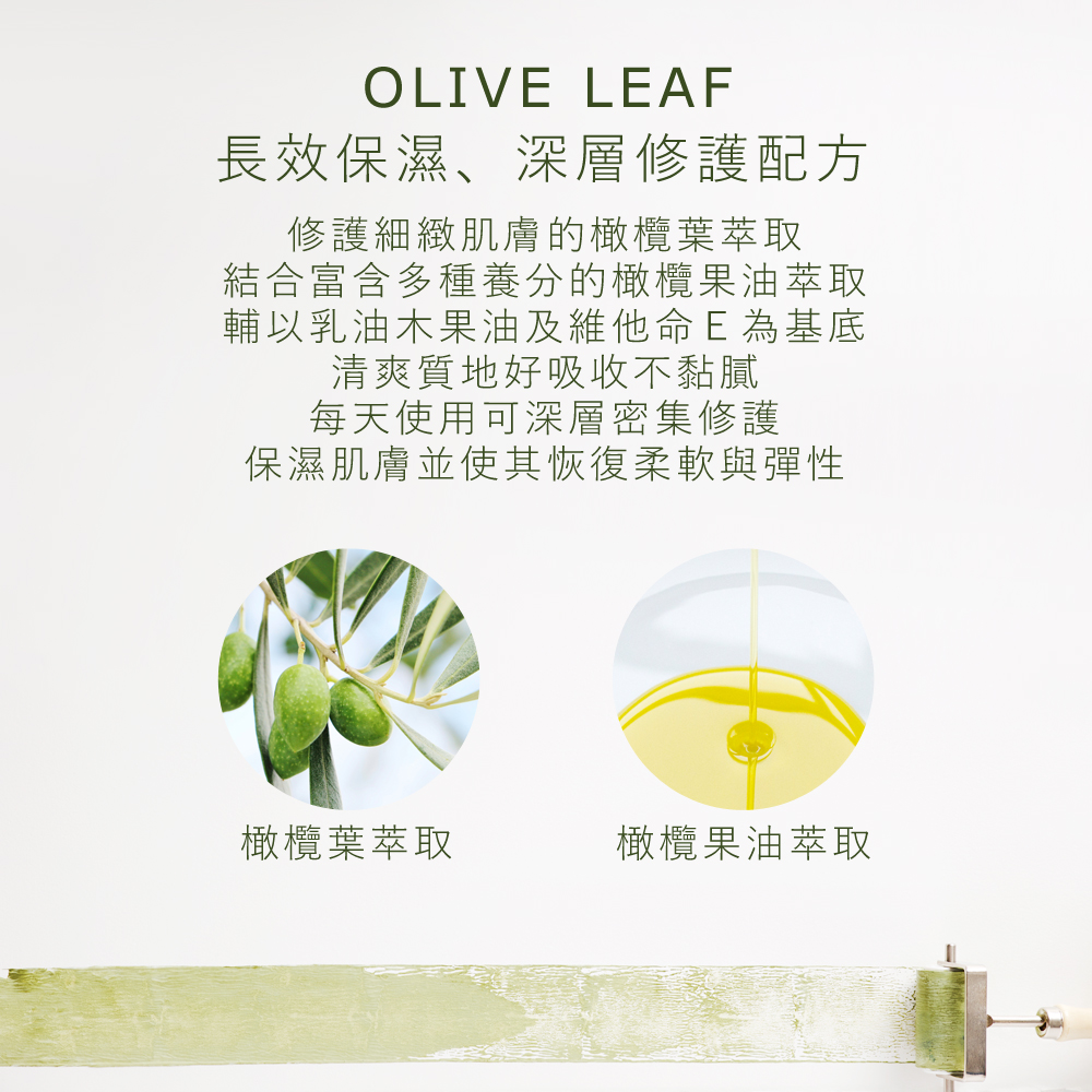 長效保濕、深層修護配方修護細緻肌膚的橄欖葉萃取，結合富含多種養分的橄欖果油萃取，輔以乳油木果油及維他命Ｅ為基底，清爽質地好吸收不黏膩，每天使用可深層密集修護，保濕肌膚並使其恢復柔軟與彈性