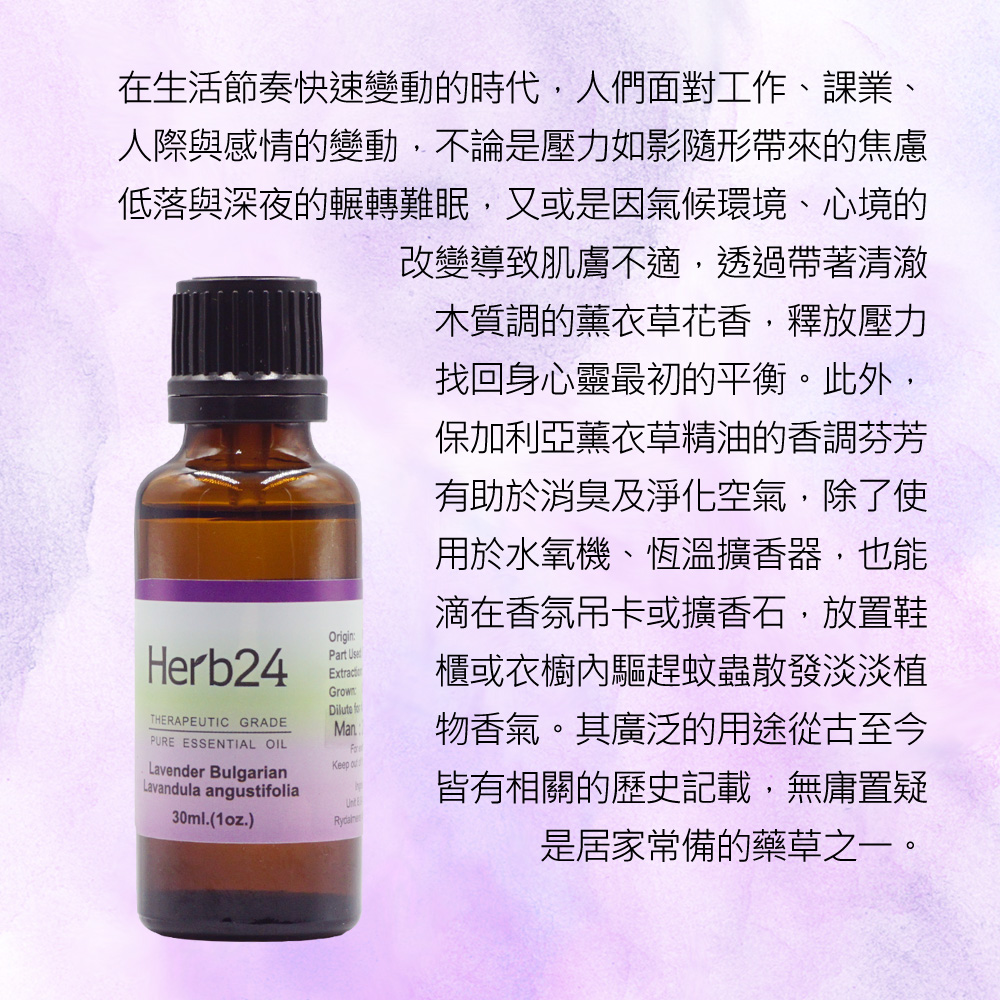 在生活節奏快速變動的時代，人們面對工作、課業、人際與感情的變動，不論是壓力如影隨形帶來的焦慮低落與深夜的輾轉難眠，又或是因氣候環境、心境的改變導致肌膚不適，透過帶著清澈木質調的薰衣草花香，釋放壓力找回身心靈最初的平衡。此外，保加利亞薰衣草精油的香調芬芳有助於消臭及淨化空氣，除了使用於水氧機、恆溫擴香器，也能滴在香氛吊卡或擴香石，放置鞋櫃或衣櫥內驅趕蚊蟲散發淡淡植物香氣。其廣泛的用途從古至今皆有相關的歷史記載，無庸置疑是居家常備的藥草之一。