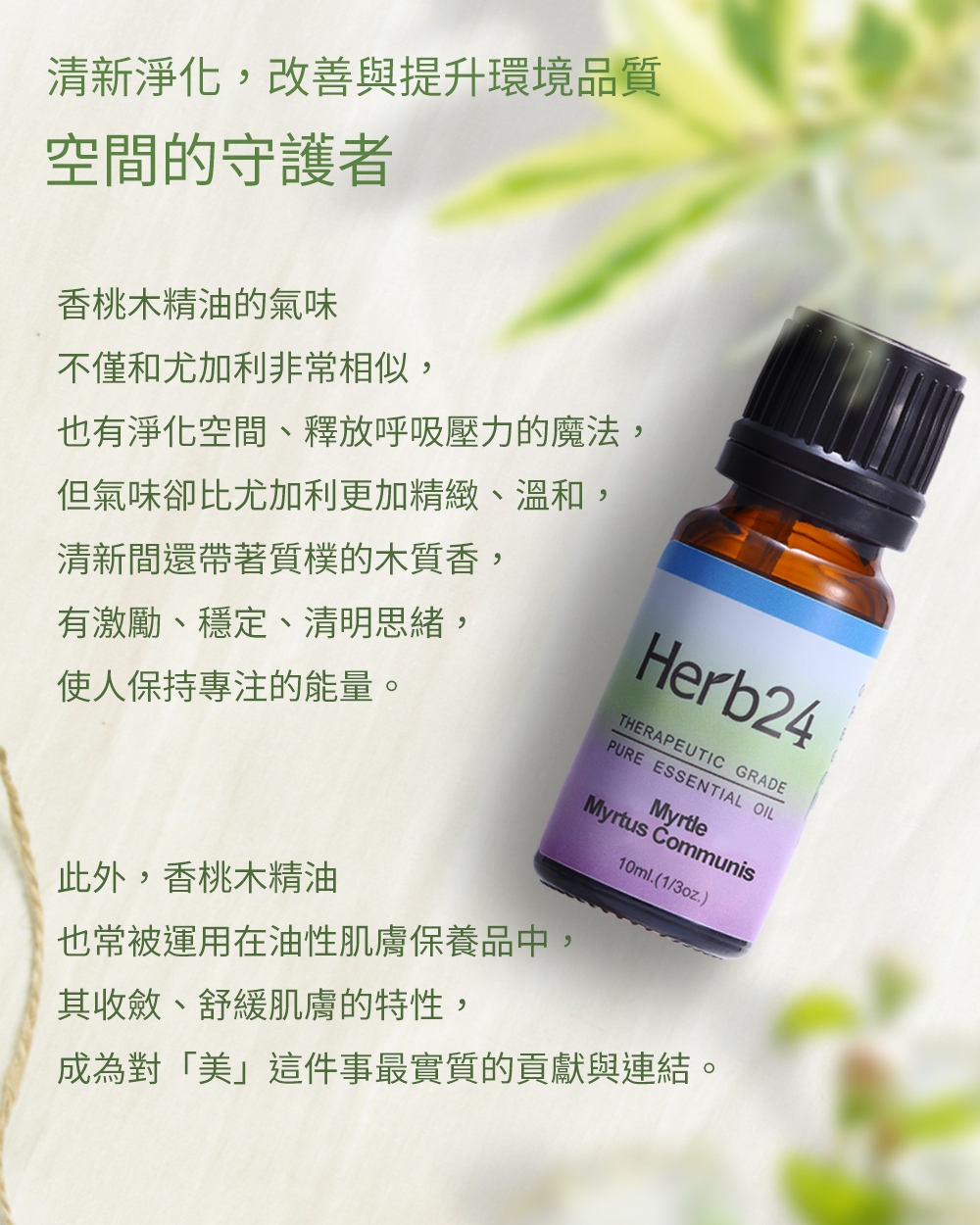 清新淨化，改善與提升環境品質，香桃木精油的氣味不僅和尤加利非常相似，也有淨化空間、釋放呼吸壓力的魔法，但氣味卻比尤加利更加精緻、溫和，清新間還帶著質樸的木質香，有激勵、穩定、清明思緒，使人保持專注的能量。
此外，香桃木精油也常被運用在油性肌膚保養品中，其收斂、舒緩肌膚的特性，成為對「美」這件事最實質的貢獻與連結。