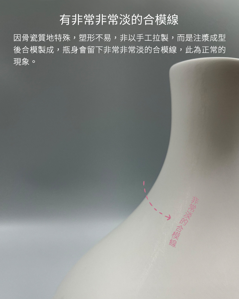 有條非常非常淡的合模線，因骨瓷質地特殊，塑形不易，非以手工拉製，而是注漿成型後合模製成，瓶身會留下非常非常淡的合模線，此為正常的現象。
