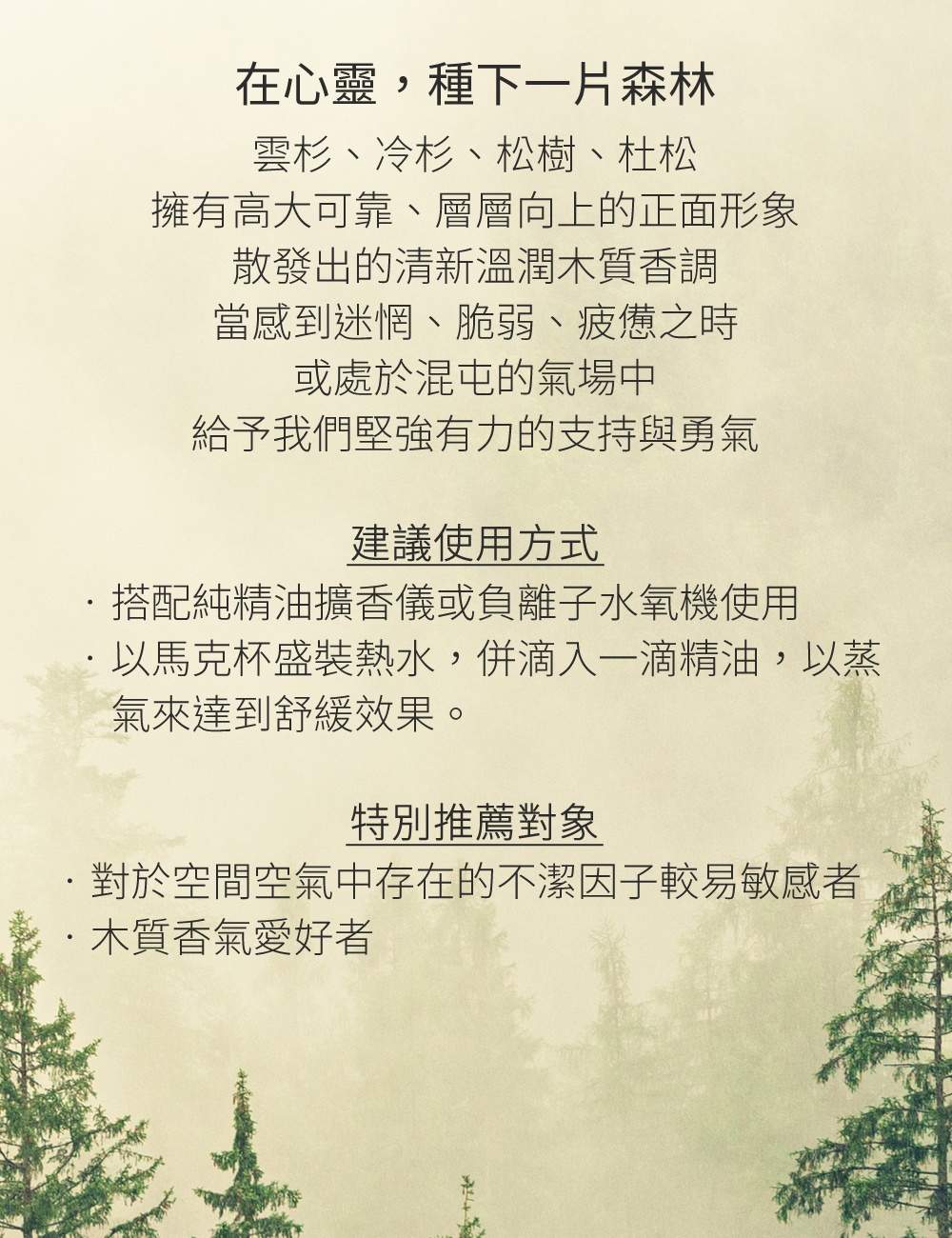 雲杉、冷杉、松樹、杜松，擁有高大可靠、層層向上的正面形象，散發出的清新溫潤木質香調，當感到迷惘、脆弱、疲憊之時，或是...處於混屯的氣場中，給予我們堅強有力的支持與勇氣