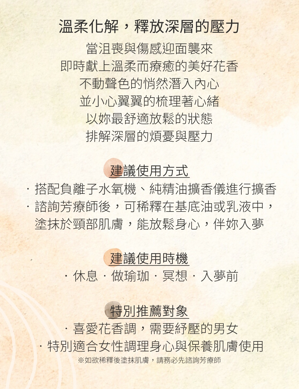 當沮喪與傷感迎面襲來，即時獻上溫柔而療癒的美好花香，不動聲色的悄然潛入內心 ，並小心翼翼的梳理著心緒，以妳最舒適放鬆的狀態，排解深層的煩憂與壓力。