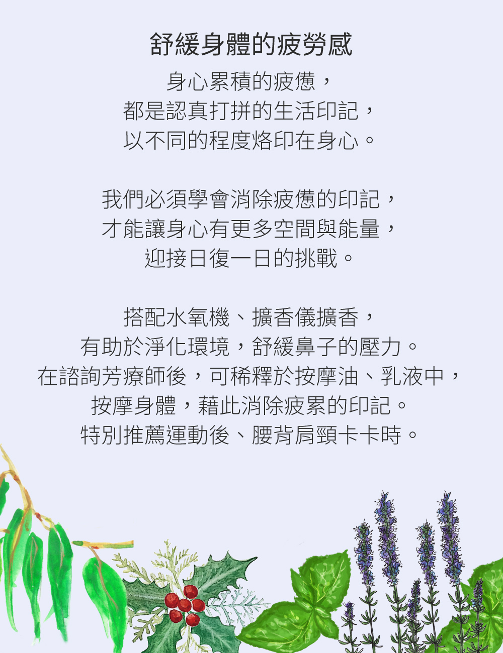 舒緩身體的疲勞感，身心累積的疲憊，都是認真打拼的生活印記，以不同的程度烙印在身心。我們必須學會消除疲憊的印記，才能讓身心有更多空間與能量，迎接日復一日的挑戰。