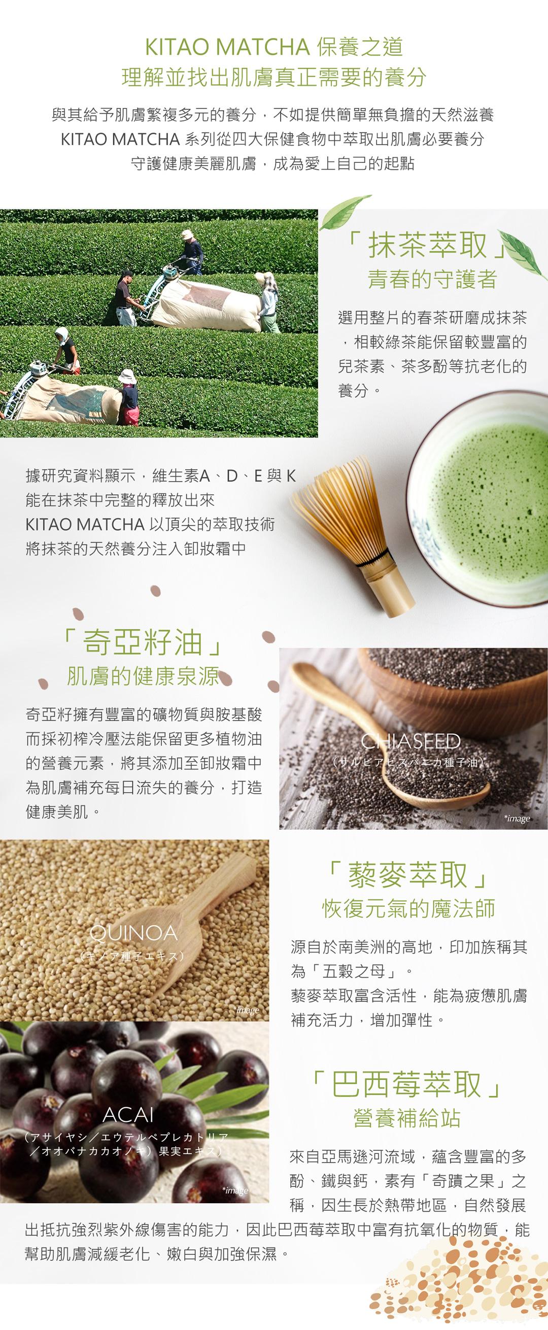 與其給予肌膚繁複多元的養分，不如提供簡單無負擔的天然滋養，KITAO MATCHA 系列從四大保健食物中萃取出肌膚必要養分，守護健康美麗肌膚，成為愛上自己的起點