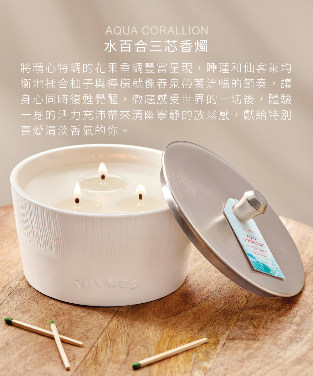 Aqua Coralline 水百合三芯香燭，將精心特調的花果香調豐富呈現，睡蓮和仙客萊的芳香均衡地揉合柚子與檸檬的果香調，就像春泉帶著流暢的節奏，徹底感受世界的一切，讓身心同時復甦覺醒，體驗一身的活力充沛，並帶來清幽寧靜的放鬆感，特別適合喜歡清淡香氣，不喜濃郁香氣的男男女女。