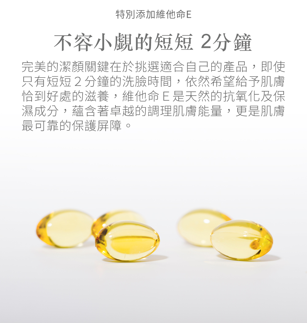特別添加維他命E不容小覷的短短2分鐘完美的潔顏關鍵在於挑選適合自己的產品,即使只有短短2分鐘的洗臉時間,依然希望給予肌膚恰到好處的滋養,維他命E是天然的抗氧化及保濕成分,蘊含著卓越的調理肌膚能量,更是肌膚最可靠的保護屏障。