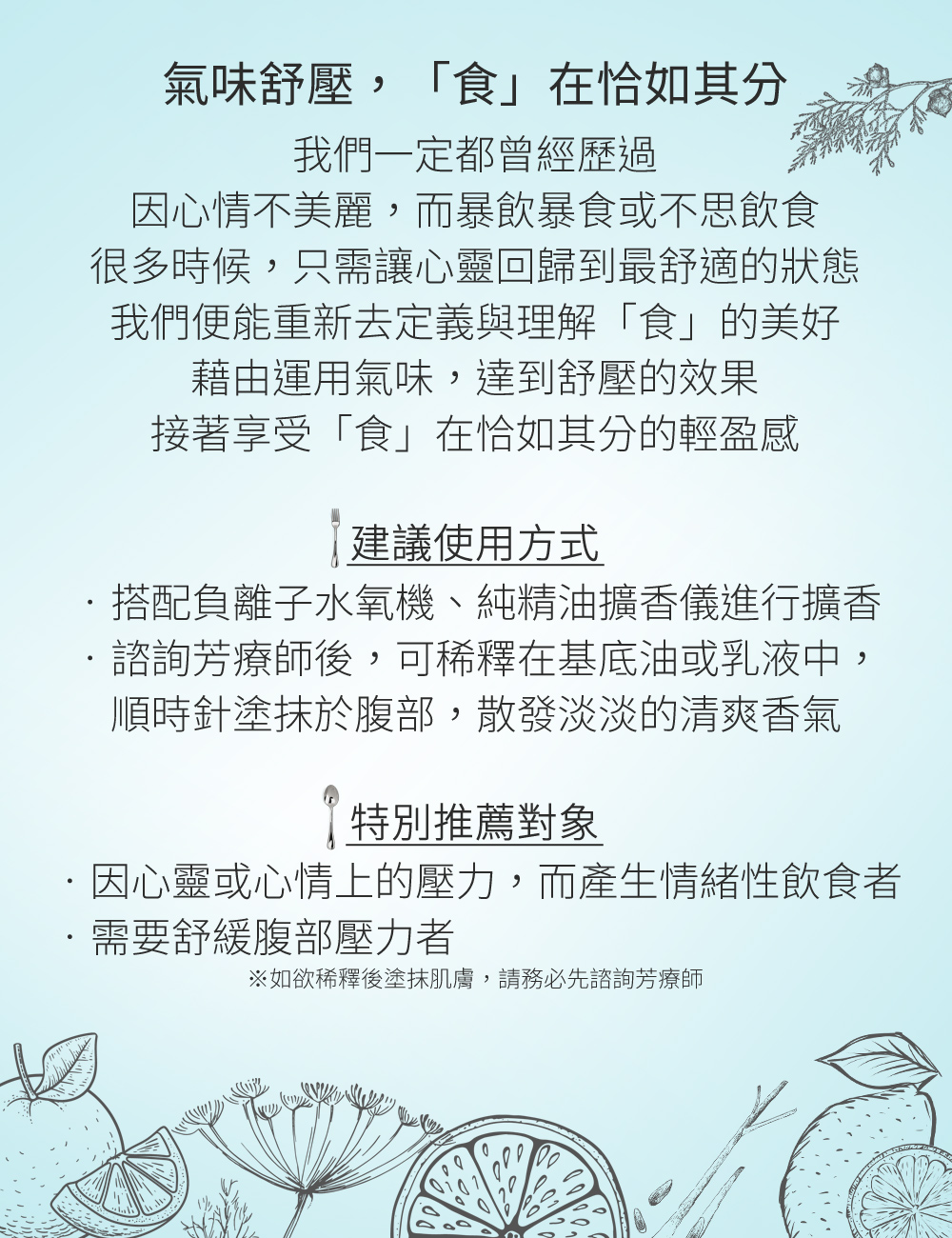 氣味舒壓，「食」在恰如其分，我們一定都曾經歷過，因心情不美麗，而暴飲暴食或不思飲食，很多時候，只需讓心靈回歸到最舒適的狀態，我們便能重新去定義與理解「食」的美好，藉由運用氣味，達到舒壓的效果，當心情美麗了，進而擁有恰到好處的飲食習慣