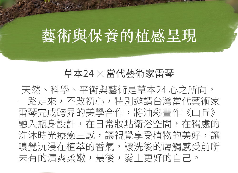 藝術與保養的植感呈現草本24 ×當代藝術家雷琴天然、科學、平衡與藝術是草本24心之所向,一路走來,不改初心,特別邀請台灣當代藝術家雷琴完成跨界的美學合作,將油彩畫作《山丘》融入瓶身設計,在日常妝點衛浴空間,在獨處的洗沐時光療癒三感,讓視覺享受植物的美好,讓嗅覺沉浸在植萃的香氣,讓洗後的膚觸感受前所未有的清爽柔嫩,最後,愛上更好的自己。