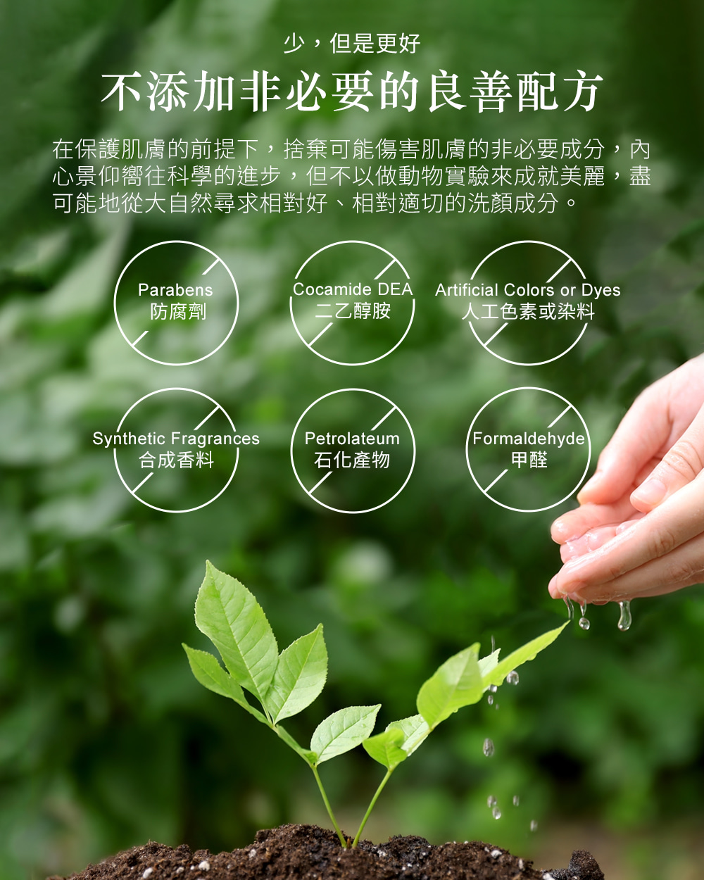 少,但是更好不添加非必要的良善配方在保護肌膚的前提下,捨棄可能傷害肌膚的非必要成分,內心景仰嚮往科學的進步,但不以做動物實驗來成就美麗,盡可能地從大自然尋求相對好、相對適切的洗顏成分。Parabens防腐劑Cocamide DEA二乙醇胺Artificial Colors or Dyes人工色素或染料Synthetic FragrancesPetrolateumFormaldehyde合成香料石化產物甲醛