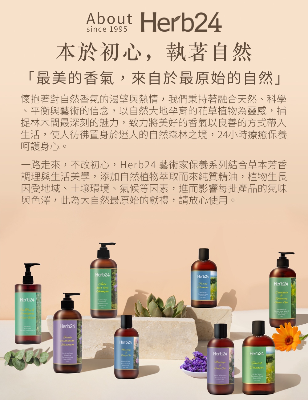 About Herb24since 1995本於初心,執著自然「最美的香氣,來自於最原始的自然懷抱著對自然香氣的渴望與熱情,我們秉持著融合天然、科學平衡與藝術的信念,以自然大地孕育的花草植物為靈感,捕捉林木間最深刻的魅力,致力將美好的香氣以良善的方式帶入生活,使人彷彿置身於迷人的自然森林之境,24小時療癒保養呵護身心。一路走來,不改初心,Herb24 藝術家保養系列結合草本芳香調理與生活美學,添加自然植物萃取而來純質精油,植物生長因受地域、土壤環境、氣候等因素,進而影響每批產品的氣味與色澤,此為大自然最原始的獻禮,請放心使用。Herb24Herb24treatmentHerb24 Herb24Herb24CleanserHerb24Herb24Herb24FacialCleanser
