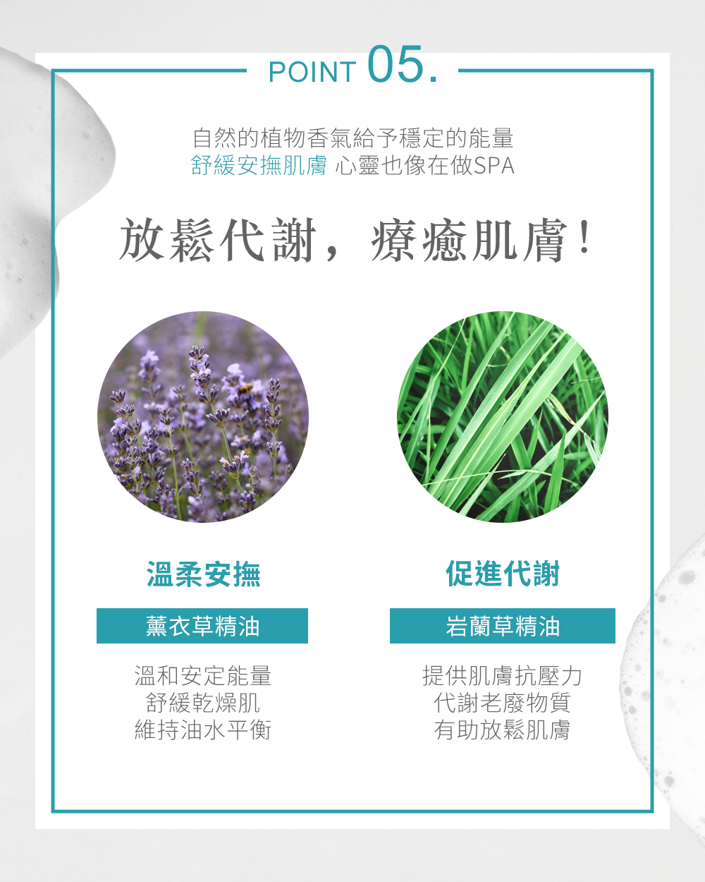 POINT 05自然的植物香氣給予穩定的能量舒緩安撫肌膚 心靈也像在做SPA代謝,療癒肌膚!溫柔安撫促進代謝薰衣草精油溫和安定能量舒緩乾燥肌維持油水平衡岩蘭草精油提供肌膚抗壓力代謝老廢物質有助放鬆肌膚
