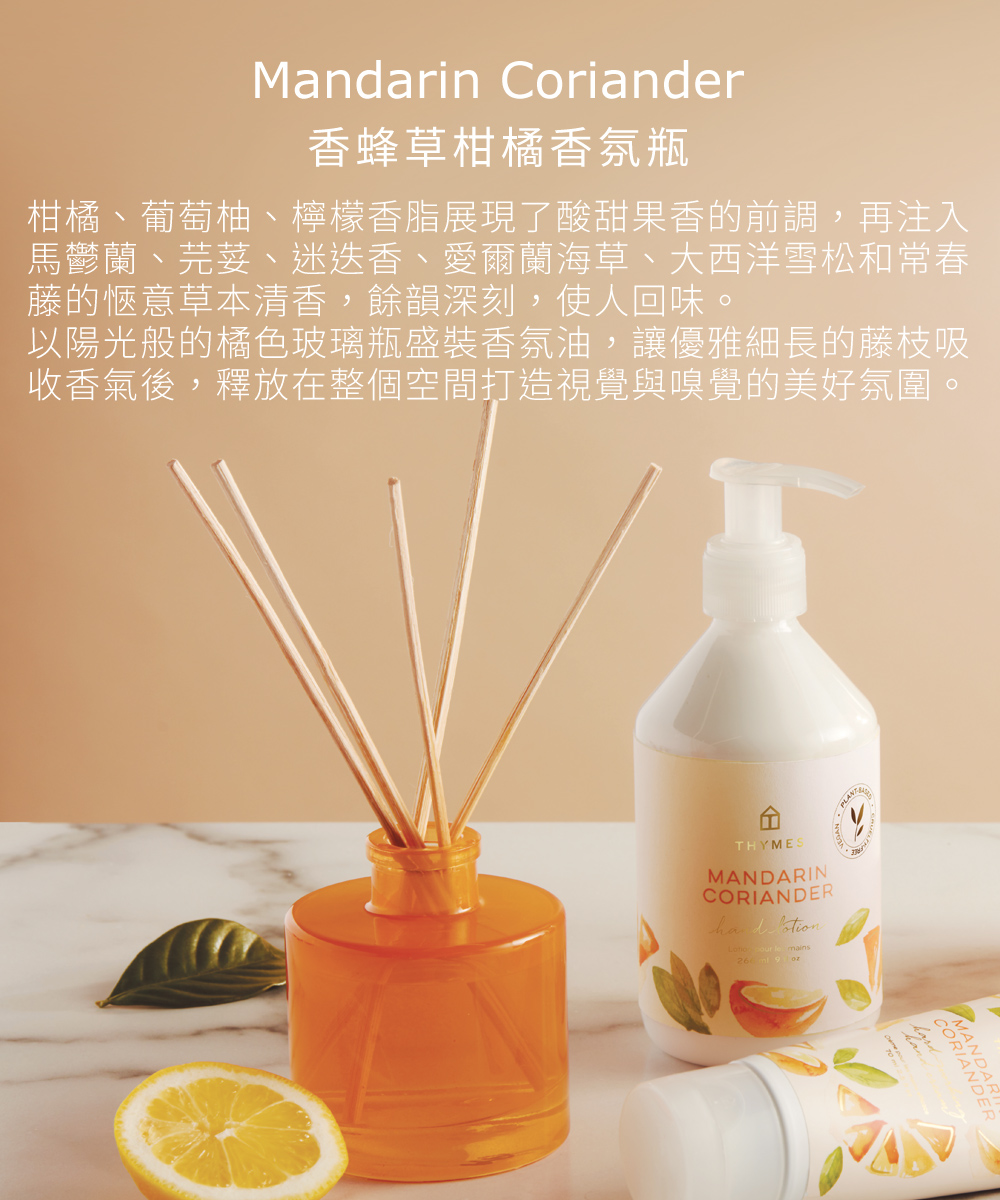 Mandarin Coriander 香蜂草柑橘香氛瓶，柑橘、葡萄柚、檸檬香脂展現了酸甜果香的前調，再注入馬鬱蘭、芫荽、迷迭香、愛爾蘭海草、大西洋雪松和常春藤的愜意草本清香，餘韻深刻，使人回味。以陽光般的橘色玻璃瓶盛裝香氛油，讓優雅細長的藤枝吸收香氣後，釋放在整個空間打造視覺與嗅覺的美好氛圍。