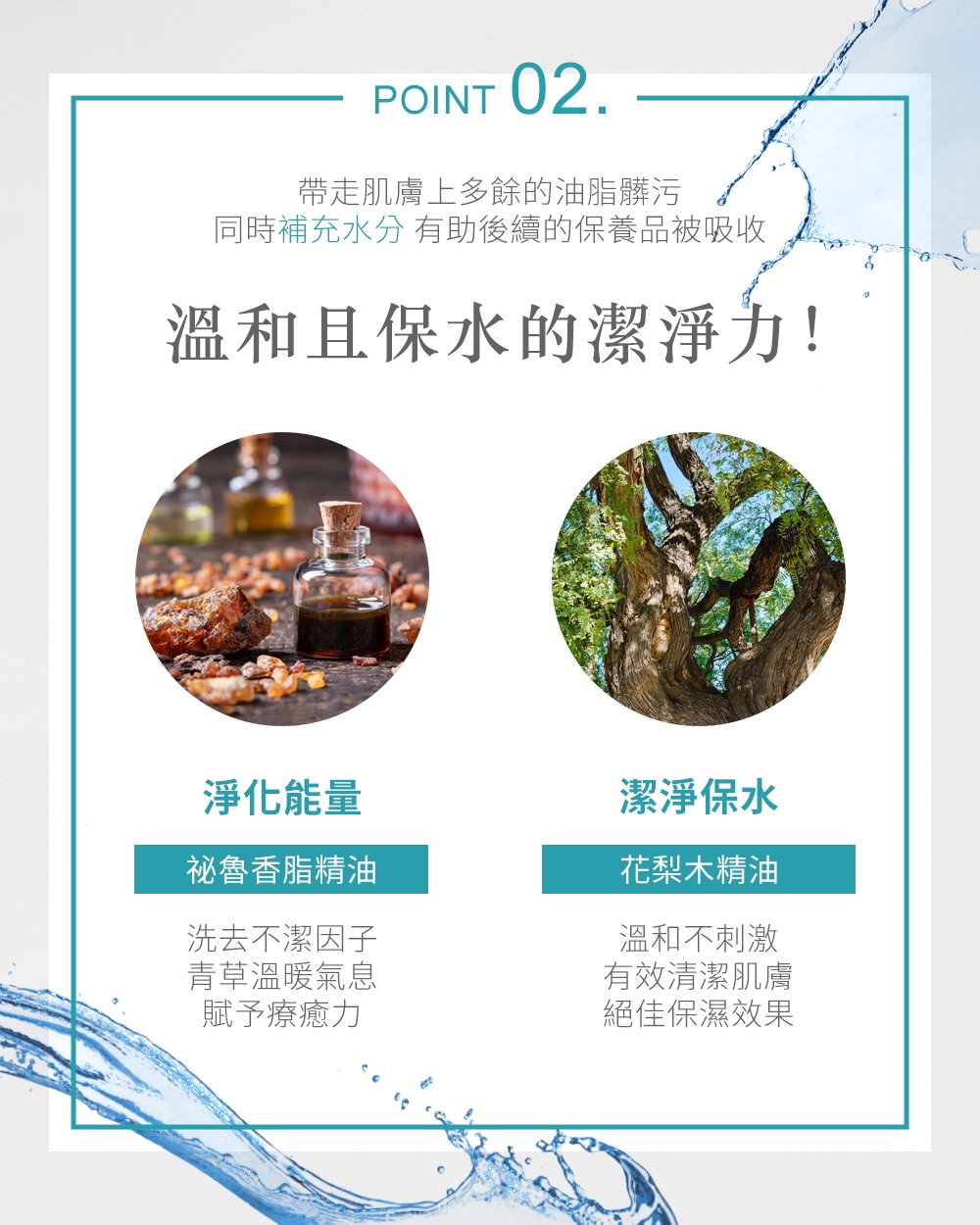 POINT 02帶走肌膚上多餘的油脂髒污同時補充水分 有助後續的保養品被吸收溫和且保水的潔淨力!淨化能量潔淨保水祕魯香脂精油花梨木精油洗去不潔因子青草溫暖氣息賦予療癒力溫和不刺激有效清潔肌膚絕佳保濕效果